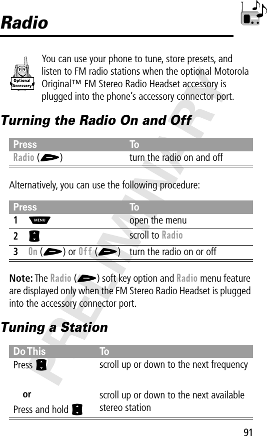 91PRELIMINARYRadioYou can use your phone to tune, store presets, and listen to FM radio stations when the optional Motorola Original™ FM Stereo Radio Headset accessory is plugged into the phone’s accessory connector port.Turning the Radio On and OffAlternatively, you can use the following procedure:Note: The Radio (+) soft key option and Radio menu feature are displayed only when the FM Stereo Radio Headset is plugged into the accessory connector port.Tuning a StationPress ToRadio (+) turn the radio on and offPress To1M  open the menu2S scroll to Radio3On (+) or Off (+) turn the radio on or offDo This ToPress SorPress and hold Sscroll up or down to the next frequencyscroll up or down to the next available stereo station