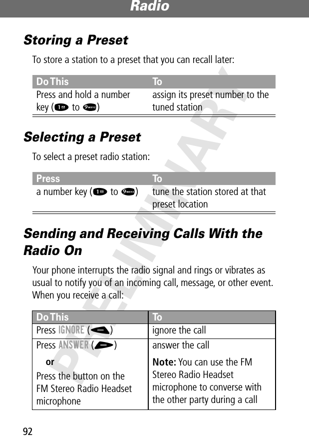 Radio92PRELIMINARYStoring a PresetTo store a station to a preset that you can recall later:Selecting a PresetTo select a preset radio station:Sending and Receiving Calls With the Radio OnYour phone interrupts the radio signal and rings or vibrates as usual to notify you of an incoming call, message, or other event. When you receive a call:Do This ToPress and hold a numberkey (1 to 9)assign its preset number to the tuned stationPress Toa number key (1 to 9) tune the station stored at that preset locationDo This ToPress IGNORE (-) ignore the callPress ANSWER (+)orPress the button on theFM Stereo Radio Headset microphoneanswer the callNote: You can use the FM Stereo Radio Headset microphone to converse with the other party during a call