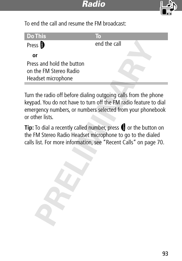 93Radio PRELIMINARYTo end the call and resume the FM broadcast:Turn the radio off before dialing outgoing calls from the phone keypad. You do not have to turn off the FM radio feature to dial emergency numbers, or numbers selected from your phonebook or other lists.Tip: To dial a recently called number, press N or the button on the FM Stereo Radio Headset microphone to go to the dialed calls list. For more information, see “Recent Calls” on page 70.Do This ToPress OorPress and hold the button on the FM Stereo Radio Headset microphoneend the call