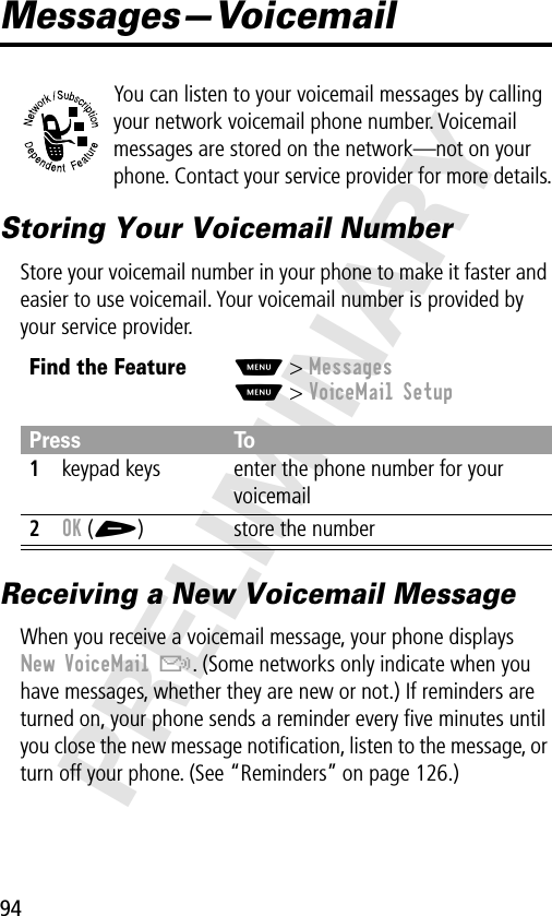 94PRELIMINARYMessages—VoicemailYou can listen to your voicemail messages by calling your network voicemail phone number. Voicemail messages are stored on the network—not on your phone. Contact your service provider for more details.Storing Your Voicemail NumberStore your voicemail number in your phone to make it faster and easier to use voicemail. Your voicemail number is provided by your service provider.Receiving a New Voicemail MessageWhen you receive a voicemail message, your phone displays New VoiceMail &amp;. (Some networks only indicate when you have messages, whether they are new or not.) If reminders are turned on, your phone sends a reminder every ﬁve minutes until you close the new message notiﬁcation, listen to the message, or turn off your phone. (See “Reminders” on page 126.)Find the FeatureM&gt; MessagesM&gt; VoiceMail SetupPress To1keypad keys enter the phone number for your voicemail2OK (+) store the number