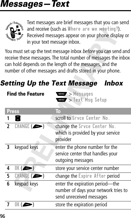 96PRELIMINARYMessages—TextText messages are brief messages that you can send and receive (such as Where are we meeting?). Received messages appear on your phone display or in your text message inbox.You must set up the text message inbox before you can send and receive these messages. The total number of messages the inbox can hold depends on the length of the messages, and the number of other messages and drafts stored in your phone.Setting Up the Text Message  InboxFind the FeatureM&gt; MessagesM&gt; Text Msg SetupPress To1S scroll to Srvce Center No.2CHANGE (+) change the Srvce Center No. which is provided by your service provider3keypad keys enter the phone number for the service center that handles your outgoing messages4OK (+) store your service center number5CHANGE (+) change the Expire After period6keypad keys enter the expiration period—the number of days your network tries to send unreceived messages7OK (+) store the expiration period