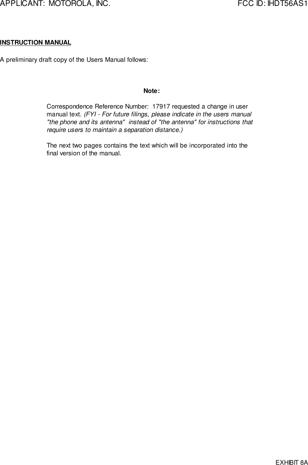 APPLICANT:  MOTOROLA, INC. FCC ID: IHDT56AS1EXHIBIT 8AINSTRUCTION MANUALA preliminary draft copy of the Users Manual follows:Note:Correspondence Reference Number:  17917 requested a change in usermanual text. (FYI - For future filings, please indicate in the users manual&quot;the phone and its antenna&quot;  instead of &quot;the antenna&quot; for instructions thatrequire users to maintain a separation distance.)The next two pages contains the text which will be incorporated into thefinal version of the manual.