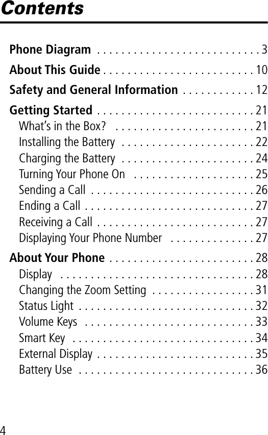  4 Contents Phone Diagram  . . . . . . . . . . . . . . . . . . . . . . . . . . . 3 About This Guide . . . . . . . . . . . . . . . . . . . . . . . . . 10 Safety and General Information  . . . . . . . . . . . . 12 Getting Started  . . . . . . . . . . . . . . . . . . . . . . . . . . 21What’s in the Box?   . . . . . . . . . . . . . . . . . . . . . . . 21Installing the Battery  . . . . . . . . . . . . . . . . . . . . . . 22Charging the Battery  . . . . . . . . . . . . . . . . . . . . . . 24Turning Your Phone On   . . . . . . . . . . . . . . . . . . . . 25Sending a Call  . . . . . . . . . . . . . . . . . . . . . . . . . . . 26Ending a Call . . . . . . . . . . . . . . . . . . . . . . . . . . . . 27Receiving a Call . . . . . . . . . . . . . . . . . . . . . . . . . . 27Displaying Your Phone Number   . . . . . . . . . . . . . . 27 About Your Phone  . . . . . . . . . . . . . . . . . . . . . . . . 28Display   . . . . . . . . . . . . . . . . . . . . . . . . . . . . . . . . 28Changing the Zoom Setting  . . . . . . . . . . . . . . . . . 31Status Light  . . . . . . . . . . . . . . . . . . . . . . . . . . . . . 32Volume Keys  . . . . . . . . . . . . . . . . . . . . . . . . . . . . 33Smart Key  . . . . . . . . . . . . . . . . . . . . . . . . . . . . . . 34External Display . . . . . . . . . . . . . . . . . . . . . . . . . . 35Battery Use  . . . . . . . . . . . . . . . . . . . . . . . . . . . . . 36