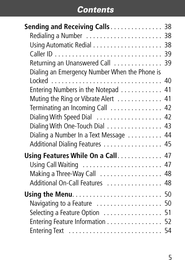  5 Contents  Sending and Receiving Calls . . . . . . . . . . . . . . .  38Redialing a Number  . . . . . . . . . . . . . . . . . . . . . .  38Using Automatic Redial . . . . . . . . . . . . . . . . . . . .  38Caller ID . . . . . . . . . . . . . . . . . . . . . . . . . . . . . . .  39Returning an Unanswered Call  . . . . . . . . . . . . . .  39Dialing an Emergency Number When the Phone is Locked  . . . . . . . . . . . . . . . . . . . . . . . . . . . . . . . .  40Entering Numbers in the Notepad . . . . . . . . . . . .  41Muting the Ring or Vibrate Alert  . . . . . . . . . . . . .  41Terminating an Incoming Call  . . . . . . . . . . . . . . .  42Dialing With Speed Dial   . . . . . . . . . . . . . . . . . . .  42Dialing With One-Touch Dial  . . . . . . . . . . . . . . . .  43Dialing a Number In a Text Message  . . . . . . . . . .  44Additional Dialing Features . . . . . . . . . . . . . . . . .  45 Using Features While On a Call . . . . . . . . . . . . .  47Using Call Waiting   . . . . . . . . . . . . . . . . . . . . . . .  47Making a Three-Way Call  . . . . . . . . . . . . . . . . . .  48Additional On-Call Features   . . . . . . . . . . . . . . . .  48 Using the Menu . . . . . . . . . . . . . . . . . . . . . . . . . .  50Navigating to a Feature   . . . . . . . . . . . . . . . . . . .  50Selecting a Feature Option  . . . . . . . . . . . . . . . . .  51Entering Feature Information . . . . . . . . . . . . . . . .  52Entering Text   . . . . . . . . . . . . . . . . . . . . . . . . . . .  54