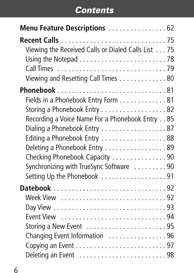  Contents 6 Menu Feature Descriptions  . . . . . . . . . . . . . . . . 62 Recent Calls  . . . . . . . . . . . . . . . . . . . . . . . . . . . . . 75Viewing the Received Calls or Dialed Calls List  . . . 75Using the Notepad . . . . . . . . . . . . . . . . . . . . . . . . 78Call Times  . . . . . . . . . . . . . . . . . . . . . . . . . . . . . . 79Viewing and Resetting Call Times . . . . . . . . . . . . . 80 Phonebook  . . . . . . . . . . . . . . . . . . . . . . . . . . . . . . 81Fields in a Phonebook Entry Form . . . . . . . . . . . . . 81Storing a Phonebook Entry . . . . . . . . . . . . . . . . . . 82Recording a Voice Name For a Phonebook Entry . . 85Dialing a Phonebook Entry . . . . . . . . . . . . . . . . . . 87Editing a Phonebook Entry . . . . . . . . . . . . . . . . . . 88Deleting a Phonebook Entry . . . . . . . . . . . . . . . . . 89Checking Phonebook Capacity . . . . . . . . . . . . . . . 90Synchronizing with TrueSync Software   . . . . . . . . . 90Setting Up the Phonebook  . . . . . . . . . . . . . . . . . . 91 Datebook  . . . . . . . . . . . . . . . . . . . . . . . . . . . . . . . 92Week View   . . . . . . . . . . . . . . . . . . . . . . . . . . . . . 92Day View . . . . . . . . . . . . . . . . . . . . . . . . . . . . . . . 93Event View   . . . . . . . . . . . . . . . . . . . . . . . . . . . . . 94Storing a New Event   . . . . . . . . . . . . . . . . . . . . . . 95Changing Event Information   . . . . . . . . . . . . . . . . 96Copying an Event . . . . . . . . . . . . . . . . . . . . . . . . . 97Deleting an Event   . . . . . . . . . . . . . . . . . . . . . . . . 98