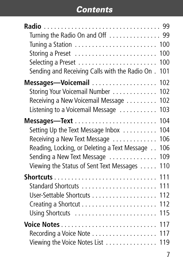  7 Contents  Radio  . . . . . . . . . . . . . . . . . . . . . . . . . . . . . . . . . .  99Turning the Radio On and Off  . . . . . . . . . . . . . . .  99Tuning a Station  . . . . . . . . . . . . . . . . . . . . . . . .  100Storing a Preset  . . . . . . . . . . . . . . . . . . . . . . . .  100Selecting a Preset  . . . . . . . . . . . . . . . . . . . . . . .  100Sending and Receiving Calls with the Radio On .  101 Messages—Voicemail  . . . . . . . . . . . . . . . . . . .  102Storing Your Voicemail Number  . . . . . . . . . . . . .  102Receiving a New Voicemail Message  . . . . . . . . .  102Listening to a Voicemail Message  . . . . . . . . . . .  103 Messages—Text  . . . . . . . . . . . . . . . . . . . . . . . .  104Setting Up the Text Message Inbox  . . . . . . . . . .  104Receiving a New Text Message  . . . . . . . . . . . . .  106Reading, Locking, or Deleting a Text Message  . .  106Sending a New Text Message  . . . . . . . . . . . . . .  109Viewing the Status of Sent Text Messages  . . . . .  110 Shortcuts . . . . . . . . . . . . . . . . . . . . . . . . . . . . . .  111Standard Shortcuts  . . . . . . . . . . . . . . . . . . . . . .  111User-Settable Shortcuts . . . . . . . . . . . . . . . . . . .  112Creating a Shortcut . . . . . . . . . . . . . . . . . . . . . .  112Using Shortcuts   . . . . . . . . . . . . . . . . . . . . . . . .  115 Voice Notes . . . . . . . . . . . . . . . . . . . . . . . . . . . .  117Recording a Voice Note . . . . . . . . . . . . . . . . . . .  117Viewing the Voice Notes List . . . . . . . . . . . . . . .  119