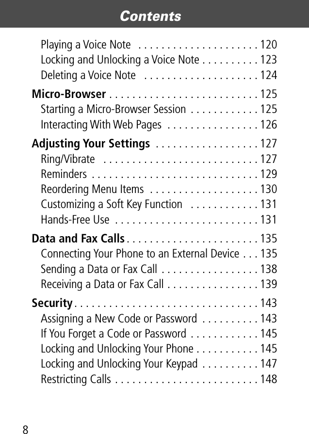  Contents 8Playing a Voice Note  . . . . . . . . . . . . . . . . . . . . . 120Locking and Unlocking a Voice Note . . . . . . . . . . 123Deleting a Voice Note   . . . . . . . . . . . . . . . . . . . . 124 Micro-Browser  . . . . . . . . . . . . . . . . . . . . . . . . . . 125Starting a Micro-Browser Session . . . . . . . . . . . . 125Interacting With Web Pages  . . . . . . . . . . . . . . . . 126 Adjusting Your Settings  . . . . . . . . . . . . . . . . . . 127Ring/Vibrate   . . . . . . . . . . . . . . . . . . . . . . . . . . . 127Reminders  . . . . . . . . . . . . . . . . . . . . . . . . . . . . . 129Reordering Menu Items  . . . . . . . . . . . . . . . . . . . 130Customizing a Soft Key Function   . . . . . . . . . . . . 131Hands-Free Use  . . . . . . . . . . . . . . . . . . . . . . . . . 131 Data and Fax Calls . . . . . . . . . . . . . . . . . . . . . . . 135Connecting Your Phone to an External Device . . . 135Sending a Data or Fax Call . . . . . . . . . . . . . . . . . 138Receiving a Data or Fax Call . . . . . . . . . . . . . . . . 139 Security . . . . . . . . . . . . . . . . . . . . . . . . . . . . . . . . 143Assigning a New Code or Password  . . . . . . . . . . 143If You Forget a Code or Password . . . . . . . . . . . . 145Locking and Unlocking Your Phone . . . . . . . . . . . 145Locking and Unlocking Your Keypad . . . . . . . . . . 147Restricting Calls . . . . . . . . . . . . . . . . . . . . . . . . . 148