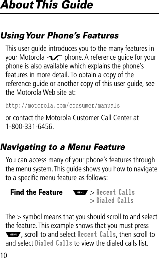  10 About This  Guide Using Your Phone’s Features This user guide introduces you to the many features in your Motorola  V  phone. A reference guide for your phone is also available which explains the phone’s features in more detail. To obtain a copy of the reference guide or another copy of this user guide, see the Motorola Web site at: http://motorola.com/consumer/manuals  or contact the Motorola Customer Call Center at 1-800-331-6456. Navigating to a Menu Feature You can access many of your phone’s features through the menu system. This guide shows you how to navigate to a speciﬁc menu feature as follows:The &gt; symbol means that you should scroll to and select the feature. This example shows that you must press  M , scroll to and select  Recent Calls , then scroll to and select  Dialed Calls to view the dialed calls list.Find the FeatureM&gt; Recent Calls&gt; Dialed Calls