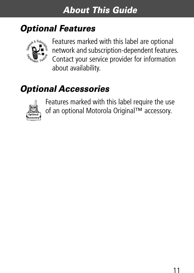 11About This Guide Optional FeaturesFeatures marked with this label are optional network and subscription-dependent features. Contact your service provider for information about availability.Optional AccessoriesFeatures marked with this label require the use of an optional Motorola Original™ accessory.