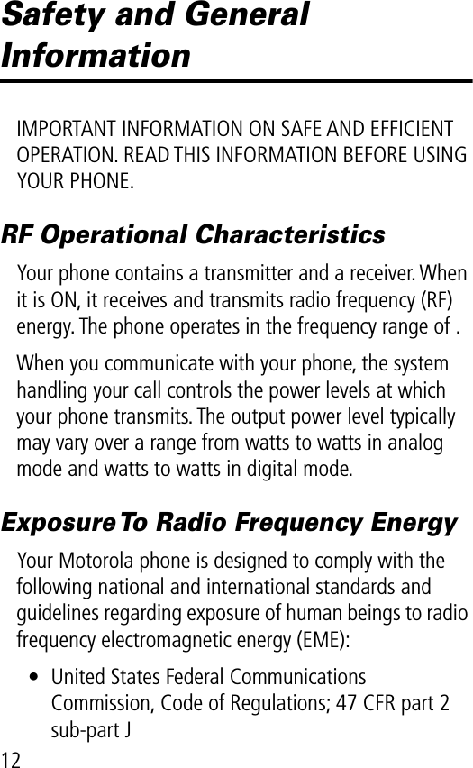 12Safety and General InformationIMPORTANT INFORMATION ON SAFE AND EFFICIENT OPERATION. READ THIS INFORMATION BEFORE USING YOUR PHONE.RF Operational CharacteristicsYour phone contains a transmitter and a receiver. When it is ON, it receives and transmits radio frequency (RF) energy. The phone operates in the frequency range of .When you communicate with your phone, the system handling your call controls the power levels at which your phone transmits. The output power level typically may vary over a range from watts to watts in analog mode and watts to watts in digital mode.Exposure To Radio Frequency EnergyYour Motorola phone is designed to comply with the following national and international standards and guidelines regarding exposure of human beings to radio frequency electromagnetic energy (EME):• United States Federal Communications Commission, Code of Regulations; 47 CFR part 2 sub-part J