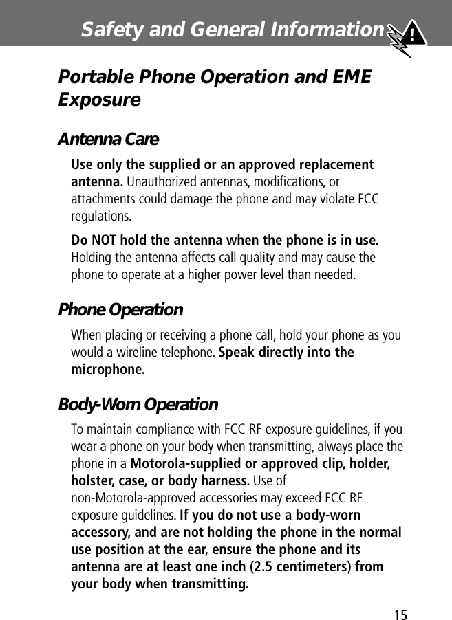  15 Safety and General Information  Portable Phone Operation and EME Exposure Antenna Care Use only the supplied or an approved replacement antenna.  Unauthorized antennas, modiﬁcations, or attachments could damage the phone and may violate FCC regulations. Do NOT hold the antenna when the phone is in use.  Holding the antenna affects call quality and may cause the phone to operate at a higher power level than needed. Phone Operation When placing or receiving a phone call, hold your phone as you would a wireline telephone.  Speak directly into the microphone. Body-Worn Operation To maintain compliance with FCC RF exposure guidelines, if you wear a phone on your body when transmitting, always place the phone in a  Motorola-supplied or approved clip, holder, holster, case, or body harness.  Use of non-Motorola-approved accessories may exceed FCC RF exposure guidelines.  If you do not use a body-worn accessory, and are not holding the phone in the normal use position at the ear, ensure the phone and its antenna are at least one inch (2.5 centimeters) from your body when transmitting.