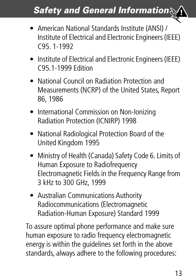 13Safety and General Information • American National Standards Institute (ANSI) / Institute of Electrical and Electronic Engineers (IEEE) C95. 1-1992• Institute of Electrical and Electronic Engineers (IEEE) C95.1-1999 Edition• National Council on Radiation Protection and Measurements (NCRP) of the United States, Report 86, 1986• International Commission on Non-Ionizing Radiation Protection (ICNIRP) 1998• National Radiological Protection Board of the United Kingdom 1995• Ministry of Health (Canada) Safety Code 6. Limits of Human Exposure to Radiofrequency Electromagnetic Fields in the Frequency Range from 3 kHz to 300 GHz, 1999• Australian Communications Authority Radiocommunications (Electromagnetic Radiation-Human Exposure) Standard 1999To assure optimal phone performance and make sure human exposure to radio frequency electromagnetic energy is within the guidelines set forth in the above standards, always adhere to the following procedures: