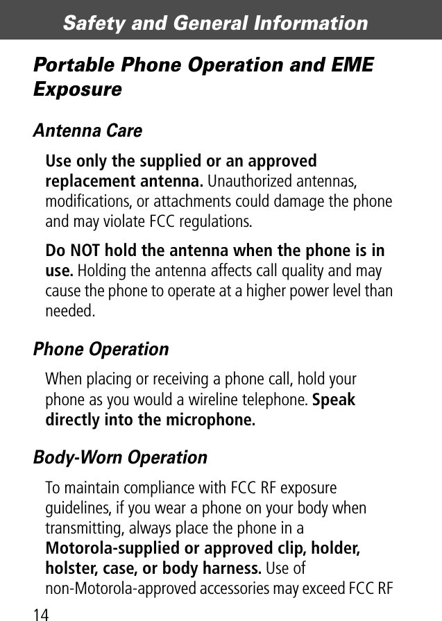 Safety and General Information14Portable Phone Operation and EME ExposureAntenna CareUse only the supplied or an approved replacement antenna. Unauthorized antennas, modiﬁcations, or attachments could damage the phone and may violate FCC regulations.Do NOT hold the antenna when the phone is in use. Holding the antenna affects call quality and may cause the phone to operate at a higher power level than needed.Phone OperationWhen placing or receiving a phone call, hold your phone as you would a wireline telephone. Speak directly into the microphone.Body-Worn OperationTo maintain compliance with FCC RF exposure guidelines, if you wear a phone on your body when transmitting, always place the phone in a Motorola-supplied or approved clip, holder, holster, case, or body harness. Use of non-Motorola-approved accessories may exceed FCC RF 