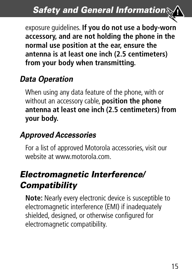 15Safety and General Information exposure guidelines. If you do not use a body-worn accessory, and are not holding the phone in the normal use position at the ear, ensure the antenna is at least one inch (2.5 centimeters) from your body when transmitting.Data OperationWhen using any data feature of the phone, with or without an accessory cable, position the phone antenna at least one inch (2.5 centimeters) from your body.Approved AccessoriesFor a list of approved Motorola accessories, visit our website at www.motorola.com.Electromagnetic Interference/CompatibilityNote: Nearly every electronic device is susceptible to electromagnetic interference (EMI) if inadequately shielded, designed, or otherwise conﬁgured for electromagnetic compatibility.