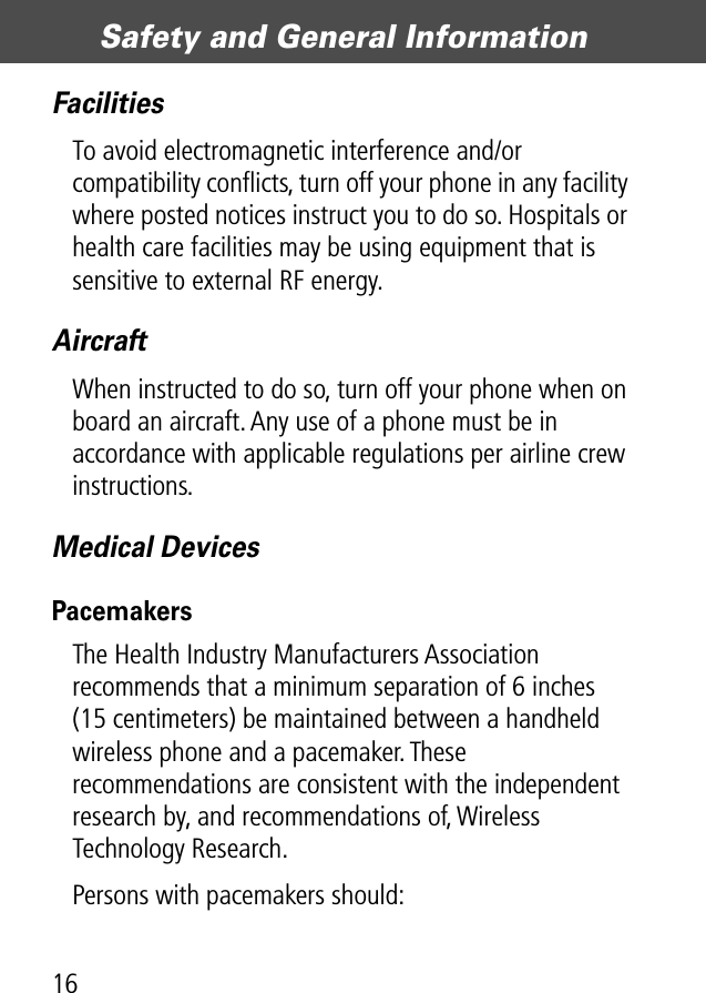 Safety and General Information16FacilitiesTo avoid electromagnetic interference and/or compatibility conﬂicts, turn off your phone in any facility where posted notices instruct you to do so. Hospitals or health care facilities may be using equipment that is sensitive to external RF energy.AircraftWhen instructed to do so, turn off your phone when on board an aircraft. Any use of a phone must be in accordance with applicable regulations per airline crew instructions.Medical DevicesPacemakersThe Health Industry Manufacturers Association recommends that a minimum separation of 6 inches (15 centimeters) be maintained between a handheld wireless phone and a pacemaker. These recommendations are consistent with the independent research by, and recommendations of, Wireless Technology Research.Persons with pacemakers should: