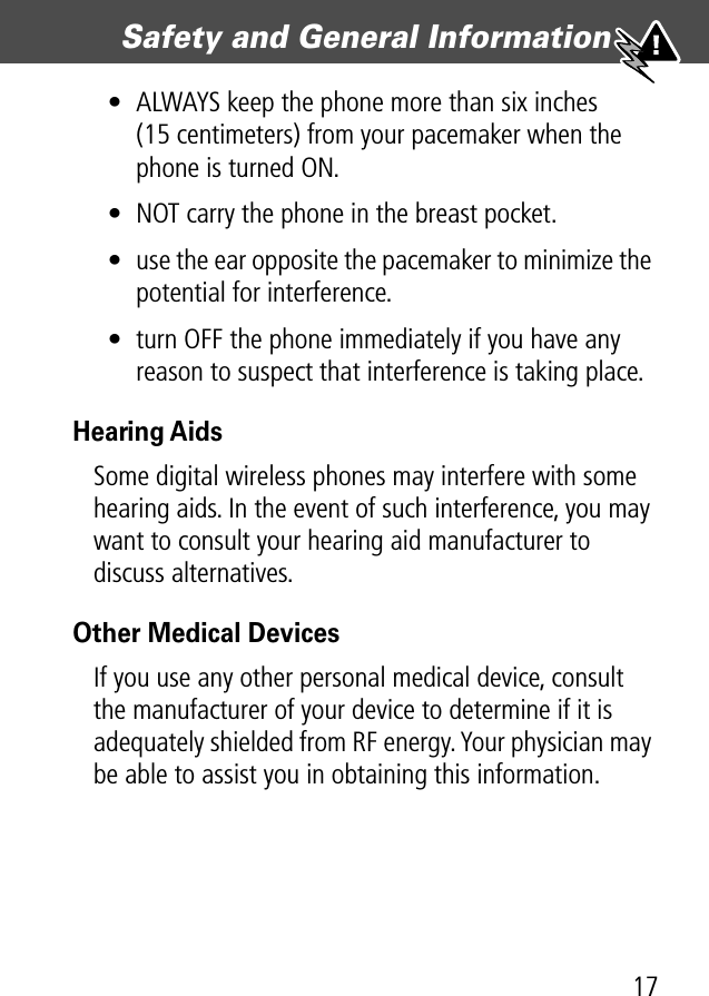 17Safety and General Information • ALWAYS keep the phone more than six inches (15 centimeters) from your pacemaker when the phone is turned ON.• NOT carry the phone in the breast pocket.• use the ear opposite the pacemaker to minimize the potential for interference.• turn OFF the phone immediately if you have any reason to suspect that interference is taking place.Hearing AidsSome digital wireless phones may interfere with some hearing aids. In the event of such interference, you may want to consult your hearing aid manufacturer to discuss alternatives.Other Medical DevicesIf you use any other personal medical device, consult the manufacturer of your device to determine if it is adequately shielded from RF energy. Your physician may be able to assist you in obtaining this information.