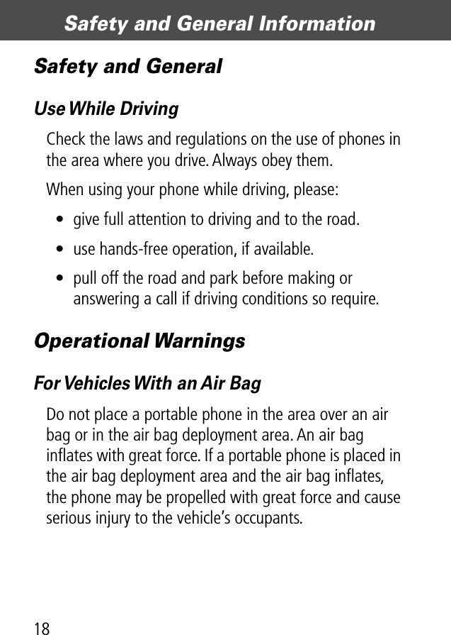 Safety and General Information18Safety and GeneralUse While DrivingCheck the laws and regulations on the use of phones in the area where you drive. Always obey them.When using your phone while driving, please:• give full attention to driving and to the road.• use hands-free operation, if available.• pull off the road and park before making or answering a call if driving conditions so require.Operational WarningsFor Vehicles With an Air BagDo not place a portable phone in the area over an air bag or in the air bag deployment area. An air bag inﬂates with great force. If a portable phone is placed in the air bag deployment area and the air bag inﬂates, the phone may be propelled with great force and cause serious injury to the vehicle’s occupants.