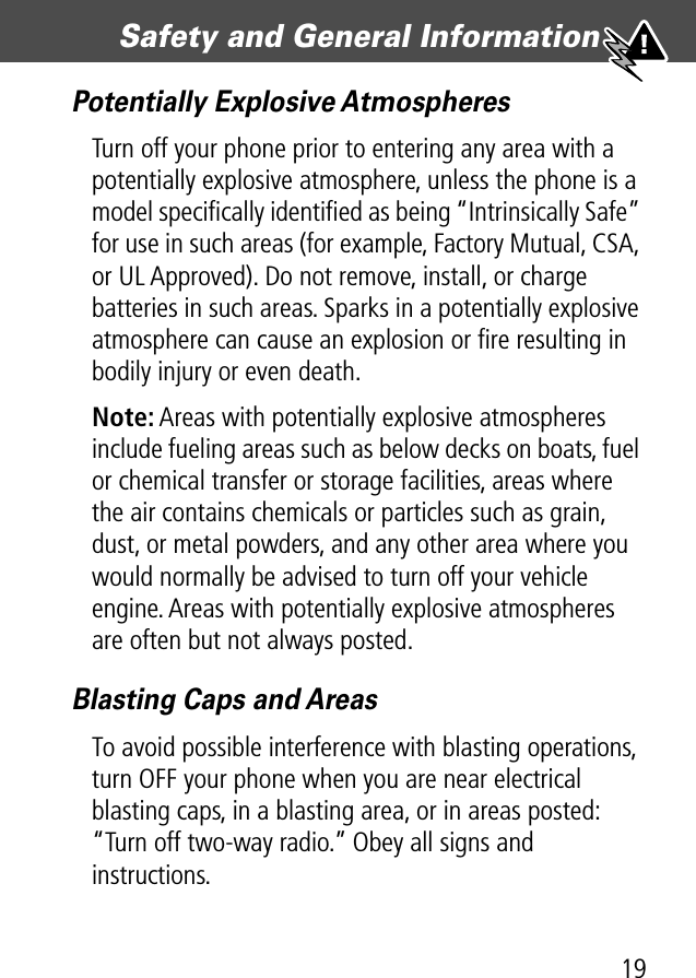 19Safety and General Information Potentially Explosive AtmospheresTurn off your phone prior to entering any area with a potentially explosive atmosphere, unless the phone is a model speciﬁcally identiﬁed as being “Intrinsically Safe” for use in such areas (for example, Factory Mutual, CSA, or UL Approved). Do not remove, install, or charge batteries in such areas. Sparks in a potentially explosive atmosphere can cause an explosion or ﬁre resulting in bodily injury or even death.Note: Areas with potentially explosive atmospheres include fueling areas such as below decks on boats, fuel or chemical transfer or storage facilities, areas where the air contains chemicals or particles such as grain, dust, or metal powders, and any other area where you would normally be advised to turn off your vehicle engine. Areas with potentially explosive atmospheres are often but not always posted.Blasting Caps and AreasTo avoid possible interference with blasting operations, turn OFF your phone when you are near electrical blasting caps, in a blasting area, or in areas posted: “Turn off two-way radio.” Obey all signs and instructions.