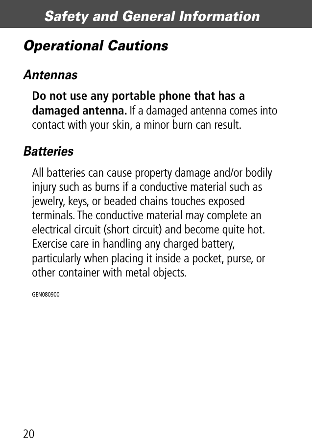 Safety and General Information20Operational CautionsAntennasDo not use any portable phone that has a damaged antenna. If a damaged antenna comes into contact with your skin, a minor burn can result.BatteriesAll batteries can cause property damage and/or bodily injury such as burns if a conductive material such as jewelry, keys, or beaded chains touches exposed terminals. The conductive material may complete an electrical circuit (short circuit) and become quite hot. Exercise care in handling any charged battery, particularly when placing it inside a pocket, purse, or other container with metal objects.GEN080900 