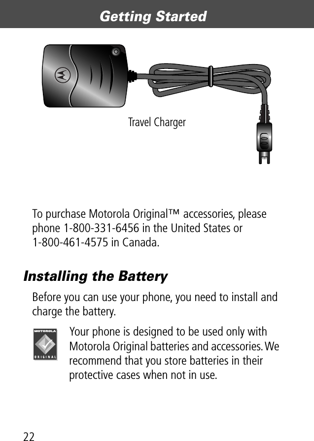 Getting Started22To purchase Motorola Original™ accessories, please phone 1-800-331-6456 in the United States or 1-800-461-4575 in Canada.Installing the BatteryBefore you can use your phone, you need to install and charge the battery.Your phone is designed to be used only with Motorola Original batteries and accessories. We recommend that you store batteries in their protective cases when not in use.Travel Charger