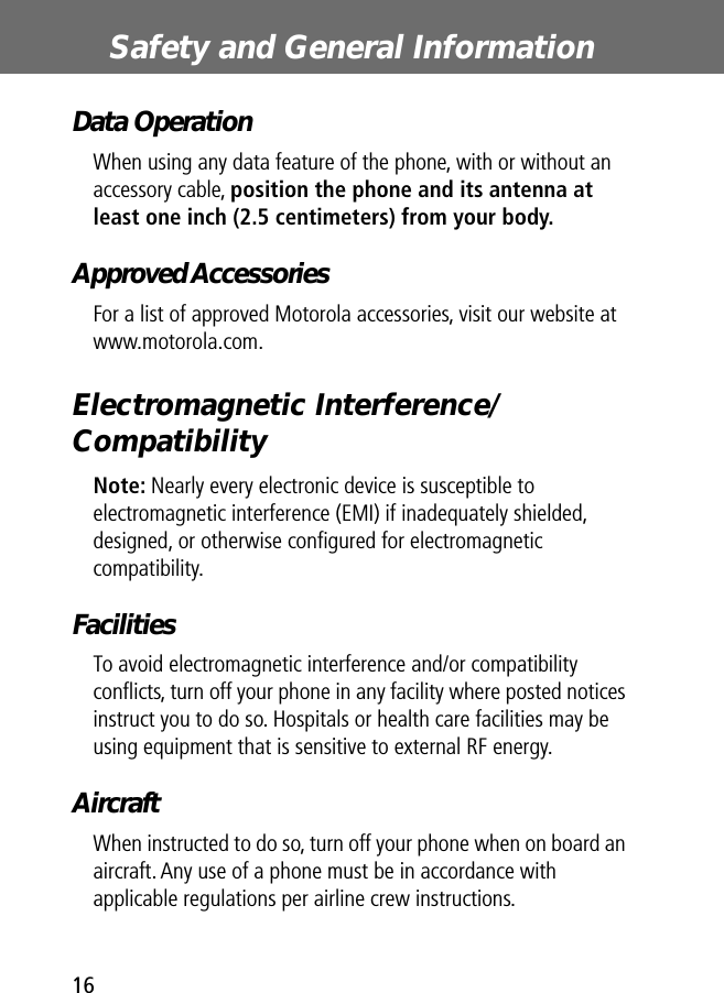  Safety and General Information 16 Data Operation When using any data feature of the phone, with or without an accessory cable,  position the phone and its antenna at least one inch (2.5 centimeters) from your body. Approved Accessories For a list of approved Motorola accessories, visit our website at www.motorola.com. Electromagnetic Interference/Compatibility Note:  Nearly every electronic device is susceptible to electromagnetic interference (EMI) if inadequately shielded, designed, or otherwise conﬁgured for electromagnetic compatibility. Facilities To avoid electromagnetic interference and/or compatibility conﬂicts, turn off your phone in any facility where posted notices instruct you to do so. Hospitals or health care facilities may be using equipment that is sensitive to external RF energy. Aircraft When instructed to do so, turn off your phone when on board an aircraft. Any use of a phone must be in accordance with applicable regulations per airline crew instructions.