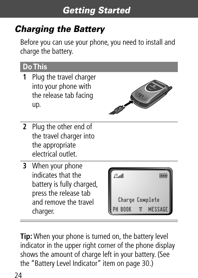 Getting Started24Charging the BatteryBefore you can use your phone, you need to install and charge the battery.Tip: When your phone is turned on, the battery level indicator in the upper right corner of the phone display shows the amount of charge left in your battery. (See the “Battery Level Indicator” item on page 30.)Do This1Plug the travel charger into your phone with the release tab facing up. 2Plug the other end of the travel charger into the appropriate electrical outlet.3When your phone indicates that the battery is fully charged, press the release tab and remove the travel charger.Charge CompletePH BOOK MESSAGEM5E