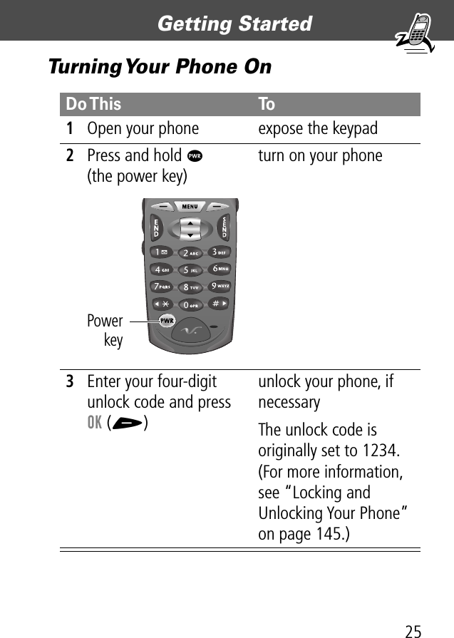 25Getting Started Turning Your Phone OnDo This To1Open your phone expose the keypad2Press and hold P(the power key)turn on your phone3Enter your four-digit unlock code and press OK (+)unlock your phone, if necessaryThe unlock code is originally set to 1234. (For more information, see “Locking and Unlocking Your Phone” on page 145.)Powerkey