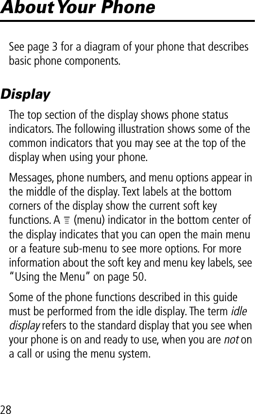 28About Your  PhoneSee page 3 for a diagram of your phone that describes basic phone components.DisplayThe top section of the display shows phone status indicators. The following illustration shows some of the common indicators that you may see at the top of the display when using your phone.Messages, phone numbers, and menu options appear in the middle of the display. Text labels at the bottom corners of the display show the current soft key functions. A M (menu) indicator in the bottom center of the display indicates that you can open the main menu or a feature sub-menu to see more options. For more information about the soft key and menu key labels, see “Using the Menu” on page 50.Some of the phone functions described in this guide must be performed from the idle display. The term idle display refers to the standard display that you see when your phone is on and ready to use, when you are not on a call or using the menu system.