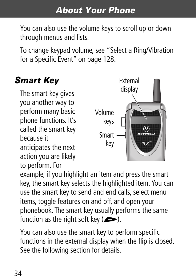 About Your Phone34You can also use the volume keys to scroll up or down through menus and lists.To change keypad volume, see “Select a Ring/Vibration for a Speciﬁc Event” on page 128.Smart KeyThe smart key gives you another way to perform many basic phone functions. It’s called the smart key because it anticipates the next action you are likely to perform. For example, if you highlight an item and press the smart key, the smart key selects the highlighted item. You can use the smart key to send and end calls, select menu items, toggle features on and off, and open your phonebook. The smart key usually performs the same function as the right soft key (+).You can also use the smart key to perform speciﬁc functions in the external display when the ﬂip is closed. See the following section for details.External displayVolumekeysSmartkey