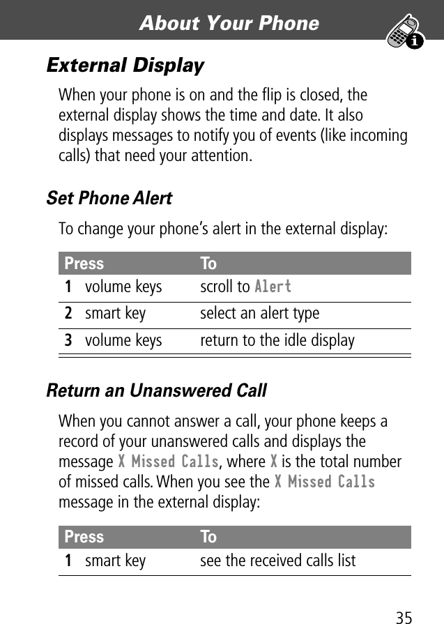 35About Your Phone External DisplayWhen your phone is on and the ﬂip is closed, the external display shows the time and date. It also displays messages to notify you of events (like incoming calls) that need your attention.Set Phone AlertTo change your phone’s alert in the external display:Return an Unanswered CallWhen you cannot answer a call, your phone keeps a record of your unanswered calls and displays the message X Missed Calls, where X is the total number of missed calls. When you see the X Missed Calls message in the external display:Press To1volume keys scroll to Alert2smart key select an alert type3volume keys return to the idle displayPress To1smart key see the received calls list