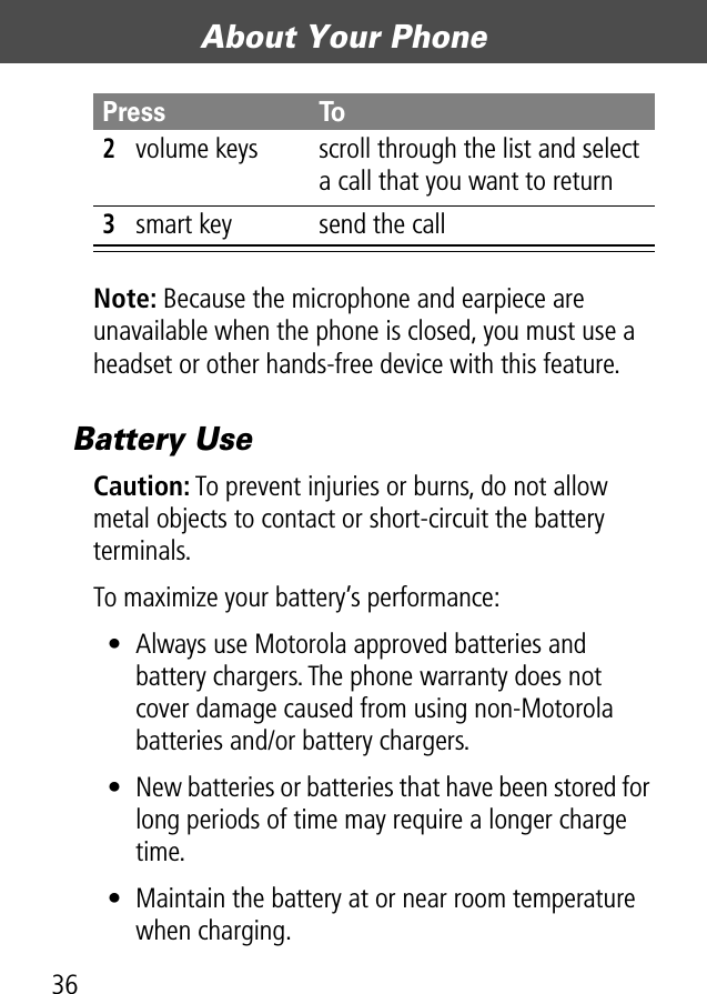 About Your Phone36Note: Because the microphone and earpiece are unavailable when the phone is closed, you must use a headset or other hands-free device with this feature.Battery UseCaution: To prevent injuries or burns, do not allow metal objects to contact or short-circuit the battery terminals.To maximize your battery’s performance:• Always use Motorola approved batteries and battery chargers. The phone warranty does not cover damage caused from using non-Motorola batteries and/or battery chargers.• New batteries or batteries that have been stored for long periods of time may require a longer charge time.• Maintain the battery at or near room temperature when charging.2volume keys scroll through the list and select a call that you want to return3smart key send the callPress To