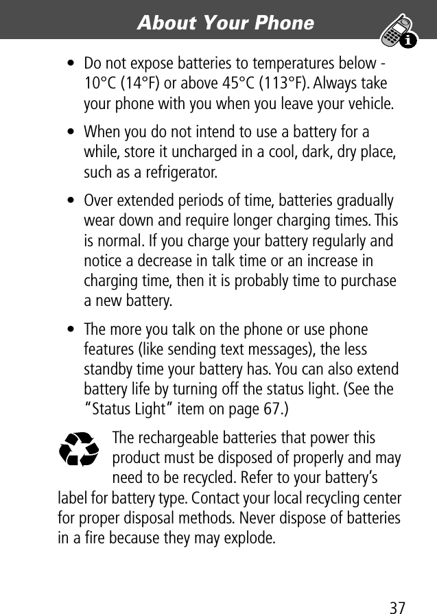 37About Your Phone • Do not expose batteries to temperatures below -10°C (14°F) or above 45°C (113°F). Always take your phone with you when you leave your vehicle.• When you do not intend to use a battery for a while, store it uncharged in a cool, dark, dry place, such as a refrigerator.• Over extended periods of time, batteries gradually wear down and require longer charging times. This is normal. If you charge your battery regularly and notice a decrease in talk time or an increase in charging time, then it is probably time to purchase a new battery.• The more you talk on the phone or use phone features (like sending text messages), the less standby time your battery has. You can also extend battery life by turning off the status light. (See the “Status Light” item on page 67.)The rechargeable batteries that power this product must be disposed of properly and may need to be recycled. Refer to your battery’s label for battery type. Contact your local recycling center for proper disposal methods. Never dispose of batteries in a ﬁre because they may explode.