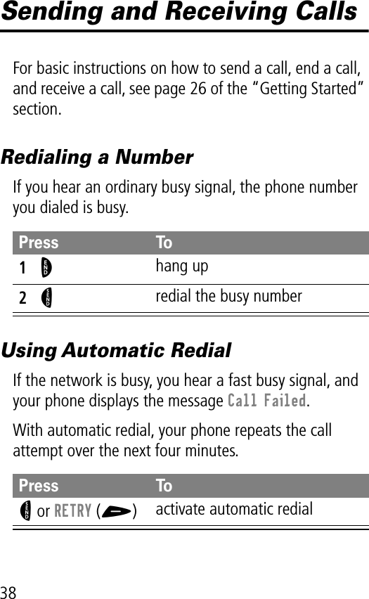 38Sending and Receiving CallsFor basic instructions on how to send a call, end a call, and receive a call, see page 26 of the “Getting Started” section.Redialing a NumberIf you hear an ordinary busy signal, the phone number you dialed is busy.Using Automatic RedialIf the network is busy, you hear a fast busy signal, and your phone displays the message Call Failed.With automatic redial, your phone repeats the call attempt over the next four minutes.Press To1O hang up2N redial the busy numberPress ToN or RETRY (+)activate automatic redial