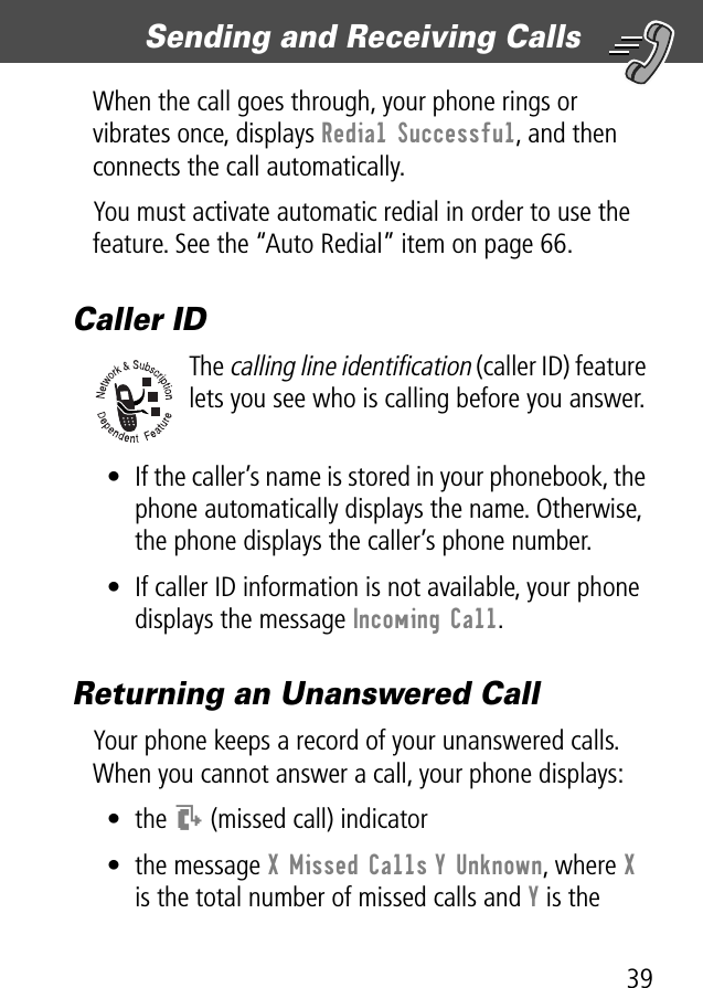 39Sending and Receiving Calls When the call goes through, your phone rings or vibrates once, displays Redial Successful, and then connects the call automatically.You must activate automatic redial in order to use the feature. See the “Auto Redial” item on page 66.Caller IDThe calling line identification (caller ID) feature lets you see who is calling before you answer.• If the caller’s name is stored in your phonebook, the phone automatically displays the name. Otherwise, the phone displays the caller’s phone number.• If caller ID information is not available, your phone displays the message Incoming Call.Returning an Unanswered CallYour phone keeps a record of your unanswered calls. When you cannot answer a call, your phone displays:• the T (missed call) indicator• the message X Missed Calls Y Unknown, where X is the total number of missed calls and Y is the 