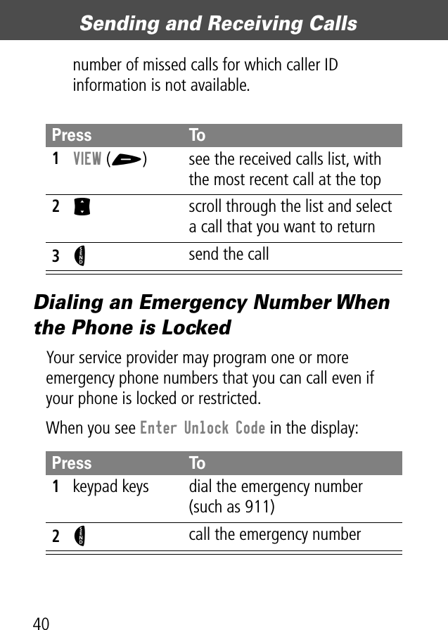 Sending and Receiving Calls40number of missed calls for which caller ID information is not available.Dialing an Emergency Number When the Phone is LockedYour service provider may program one or more emergency phone numbers that you can call even if your phone is locked or restricted.When you see Enter Unlock Code in the display:Press To1VIEW (+)  see the received calls list, with the most recent call at the top2S  scroll through the list and select a call that you want to return3N send the callPress To1keypad keys dial the emergency number (such as 911)2N call the emergency number