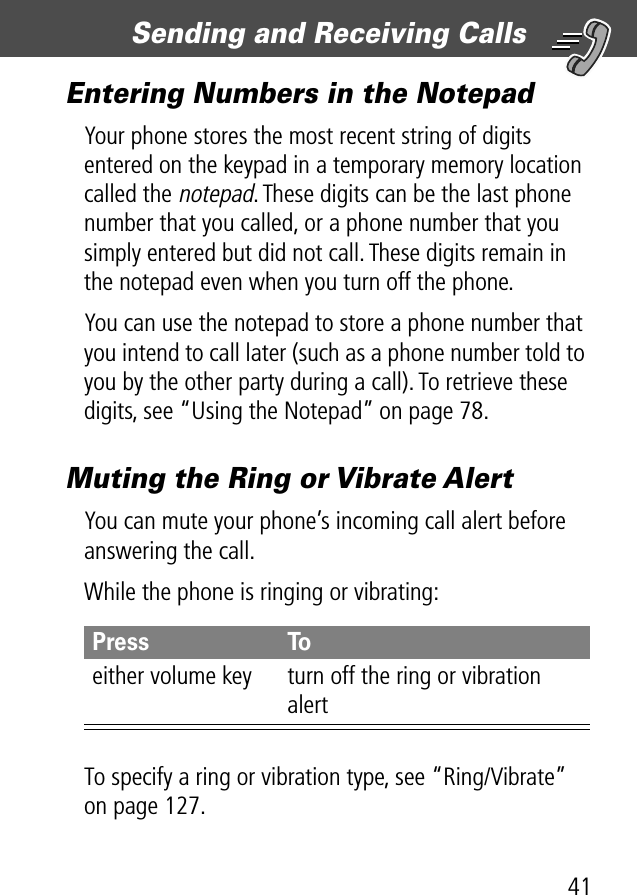 41Sending and Receiving Calls Entering Numbers in the NotepadYour phone stores the most recent string of digits entered on the keypad in a temporary memory location called the notepad. These digits can be the last phone number that you called, or a phone number that you simply entered but did not call. These digits remain in the notepad even when you turn off the phone.You can use the notepad to store a phone number that you intend to call later (such as a phone number told to you by the other party during a call). To retrieve these digits, see “Using the Notepad” on page 78.Muting the Ring or Vibrate AlertYou can mute your phone’s incoming call alert before answering the call.While the phone is ringing or vibrating:To specify a ring or vibration type, see “Ring/Vibrate” on page 127.Press Toeither volume key turn off the ring or vibration alert