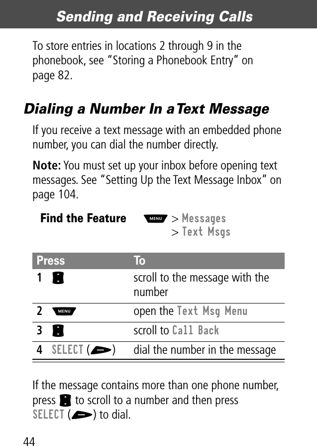 Sending and Receiving Calls44To store entries in locations 2 through 9 in the phonebook, see “Storing a Phonebook Entry” on page 82.Dialing a Number In a Text MessageIf you receive a text message with an embedded phone number, you can dial the number directly.Note: You must set up your inbox before opening text messages. See “Setting Up the Text Message Inbox” on page 104.If the message contains more than one phone number, press S to scroll to a number and then press SELECT (+) to dial.Find the FeatureM&gt; Messages&gt; Text MsgsPress To1S  scroll to the message with the number2M open the Text Msg Menu3S scroll to Call Back4SELECT (+) dial the number in the message