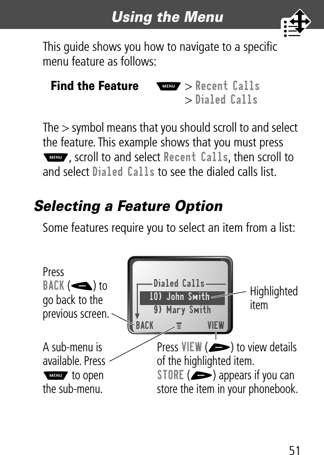 51Using the Menu This guide shows you how to navigate to a speciﬁc menu feature as follows:The &gt; symbol means that you should scroll to and select the feature. This example shows that you must press M, scroll to and select Recent Calls, then scroll to and select Dialed Calls to see the dialed calls list.Selecting a Feature OptionSome features require you to select an item from a list:Find the FeatureM&gt; Recent Calls&gt; Dialed CallsDialed Calls10) John Smith9) Mary SmithBACK VIEWPress BACK (-) to go back to the previous screen.A sub-menu is available. Press M to open the sub-menu.Highlighted itemPress VIEW (+) to view detailsof the highlighted item.STORE (+) appears if you can store the item in your phonebook.M