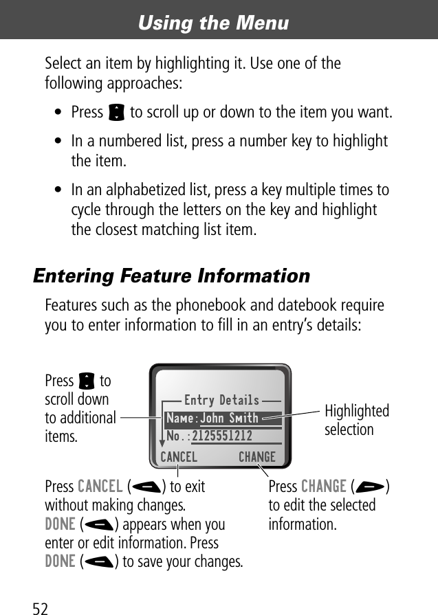 Using the Menu52Select an item by highlighting it. Use one of the following approaches:• Press S to scroll up or down to the item you want.• In a numbered list, press a number key to highlight the item.• In an alphabetized list, press a key multiple times to cycle through the letters on the key and highlight the closest matching list item.Entering Feature InformationFeatures such as the phonebook and datebook require you to enter information to ﬁll in an entry’s details:Entry DetailsName:John Smith No.:2125551212CANCEL CHANGEPress S to scroll downto additional items.Press CANCEL (-) to exitwithout making changes.DONE (-) appears when youenter or edit information. PressDONE (-) to save your changes.Press CHANGE (+)to edit the selected information.Highlighted selection