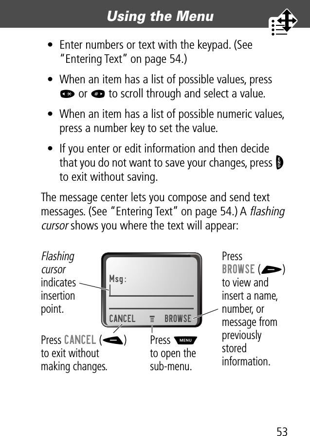 53Using the Menu • Enter numbers or text with the keypad. (See “Entering Text” on page 54.)• When an item has a list of possible values, press * or # to scroll through and select a value.• When an item has a list of possible numeric values, press a number key to set the value.• If you enter or edit information and then decide that you do not want to save your changes, press O to exit without saving.The message center lets you compose and send text messages. (See “Entering Text” on page 54.) A flashing cursor shows you where the text will appear:Msg:CANCEL BROWSEPress BROWSE (+)to view and insert a name, number, or message from previouslystored information.Press CANCEL (-)to exit withoutmaking changes.Flashing cursor indicates insertionpoint.Press Mto open the sub-menu.M