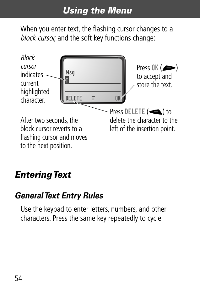 Using the Menu54When you enter text, the ﬂashing cursor changes to a block cursor, and the soft key functions change:Entering TextGeneral Text Entry RulesUse the keypad to enter letters, numbers, and other characters. Press the same key repeatedly to cycle Msg:TDELETE OKPress OK (+)to accept and store the text.Press DELETE (-) to delete the character to the left of the insertion point.Blockcursor indicates current highlighted character.MAfter two seconds, the block cursor reverts to a ﬂashing cursor and moves to the next position.