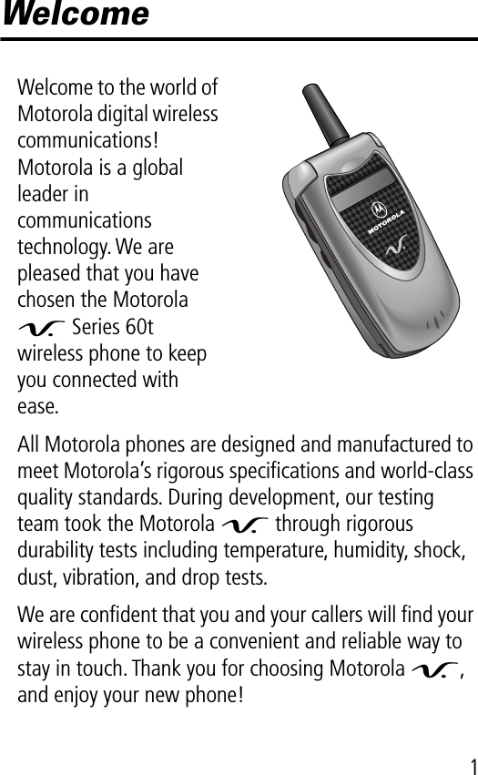  1 Welcome Welcome to the world of Motorola digital wireless communications! Motorola is a global leader in communications technology. We are pleased that you have chosen the Motorola  V  Series 60t wireless phone to keep you connected with ease.All Motorola phones are designed and manufactured to meet Motorola’s rigorous speciﬁcations and world-class quality standards. During development, our testing team took the Motorola  V  through rigorous durability tests including temperature, humidity, shock, dust, vibration, and drop tests.We are conﬁdent that you and your callers will ﬁnd your wireless phone to be a convenient and reliable way to stay in touch. Thank you for choosing Motorola  V , and enjoy your new phone!