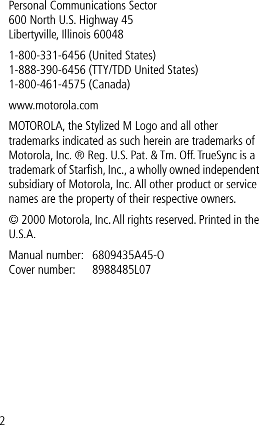  2Personal Communications Sector600 North U.S. Highway 45Libertyville, Illinois 600481-800-331-6456 (United States)1-888-390-6456 (TTY/TDD United States)1-800-461-4575 (Canada)www.motorola.comMOTOROLA, the Stylized M Logo and all other trademarks indicated as such herein are trademarks of Motorola, Inc. ® Reg. U.S. Pat. &amp; Tm. Off. TrueSync is a trademark of Starﬁsh, Inc., a wholly owned independent subsidiary of Motorola, Inc. All other product or service names are the property of their respective owners.© 2000 Motorola, Inc. All rights reserved. Printed in the U.S.A.Manual number:  6809435A45-O Cover number:  8988485L07