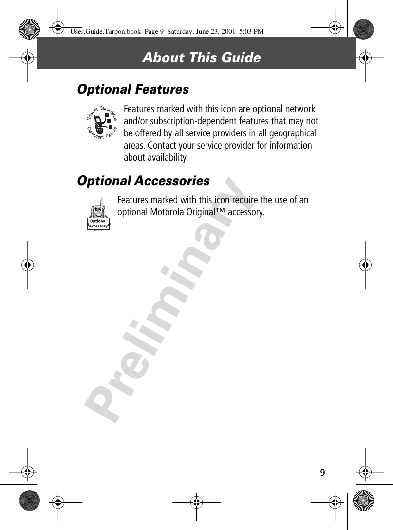 9About This Guide PreliminaryOptional FeaturesFeatures marked with this icon are optional network and/or subscription-dependent features that may not be offered by all service providers in all geographical areas. Contact your service provider for information about availability.Optional AccessoriesFeatures marked with this icon require the use of an optional Motorola Original™ accessory.User.Guide.Tarpon.book  Page 9  Saturday, June 23, 2001  5:03 PM