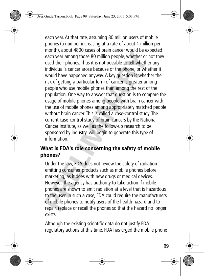 99PRELIMINARYeach year. At that rate, assuming 80 million users of mobile phones (a number increasing at a rate of about 1 million per month), about 4800 cases of brain cancer would be expected each year among those 80 million people, whether or not they used their phones. Thus it is not possible to tell whether any individual&apos;s cancer arose because of the phone, or whether it would have happened anyway. A key question is whether the risk of getting a particular form of cancer is greater among people who use mobile phones than among the rest of the population. One way to answer that question is to compare the usage of mobile phones among people with brain cancer with the use of mobile phones among appropriately matched people without brain cancer. This is called a case-control study. The current case-control study of brain cancers by the National Cancer Institute, as well as the follow-up research to be sponsored by industry, will begin to generate this type of information.What is FDA&apos;s role concerning the safety of mobile phones?Under the law, FDA does not review the safety of radiation-emitting consumer products such as mobile phones before marketing, as it does with new drugs or medical devices. However, the agency has authority to take action if mobile phones are shown to emit radiation at a level that is hazardous to the user. In such a case, FDA could require the manufacturers of mobile phones to notify users of the health hazard and to repair, replace or recall the phones so that the hazard no longer exists.Although the existing scientiﬁc data do not justify FDA regulatory actions at this time, FDA has urged the mobile phone User.Guide.Tarpon.book  Page 99  Saturday, June 23, 2001  5:03 PM