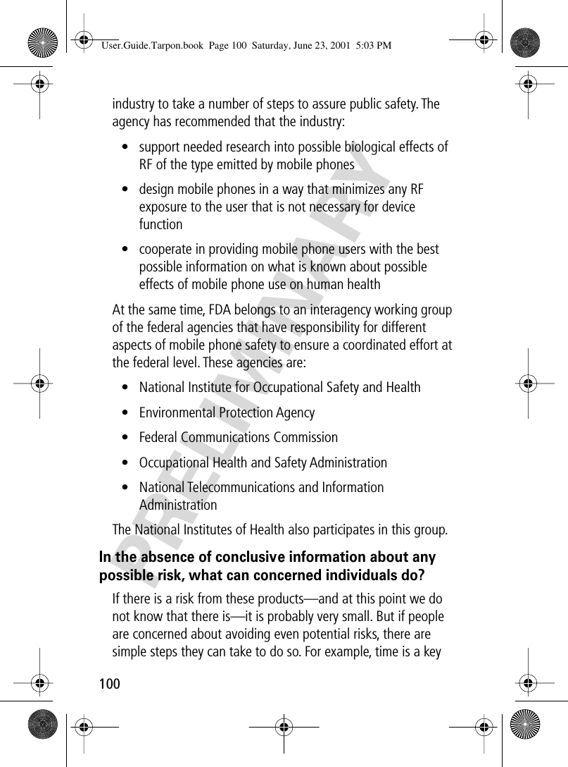 100PRELIMINARYindustry to take a number of steps to assure public safety. The agency has recommended that the industry:• support needed research into possible biological effects of RF of the type emitted by mobile phones• design mobile phones in a way that minimizes any RF exposure to the user that is not necessary for device function• cooperate in providing mobile phone users with the best possible information on what is known about possible effects of mobile phone use on human healthAt the same time, FDA belongs to an interagency working group of the federal agencies that have responsibility for different aspects of mobile phone safety to ensure a coordinated effort at the federal level. These agencies are:• National Institute for Occupational Safety and Health• Environmental Protection Agency• Federal Communications Commission• Occupational Health and Safety Administration• National Telecommunications and Information AdministrationThe National Institutes of Health also participates in this group.In the absence of conclusive information about any possible risk, what can concerned individuals do?If there is a risk from these products—and at this point we do not know that there is—it is probably very small. But if people are concerned about avoiding even potential risks, there are simple steps they can take to do so. For example, time is a key User.Guide.Tarpon.book  Page 100  Saturday, June 23, 2001  5:03 PM