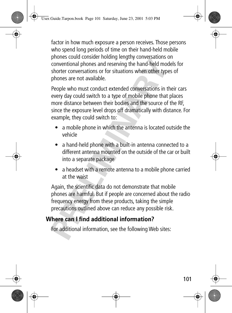 101PRELIMINARYfactor in how much exposure a person receives. Those persons who spend long periods of time on their hand-held mobile phones could consider holding lengthy conversations on conventional phones and reserving the hand-held models for shorter conversations or for situations when other types of phones are not available.People who must conduct extended conversations in their cars every day could switch to a type of mobile phone that places more distance between their bodies and the source of the RF, since the exposure level drops off dramatically with distance. For example, they could switch to:• a mobile phone in which the antenna is located outside the vehicle• a hand-held phone with a built-in antenna connected to a different antenna mounted on the outside of the car or built into a separate package• a headset with a remote antenna to a mobile phone carried at the waist Again, the scientiﬁc data do not demonstrate that mobile phones are harmful. But if people are concerned about the radio frequency energy from these products, taking the simple precautions outlined above can reduce any possible risk.Where can I ﬁnd additional information?For additional information, see the following Web sites: User.Guide.Tarpon.book  Page 101  Saturday, June 23, 2001  5:03 PM