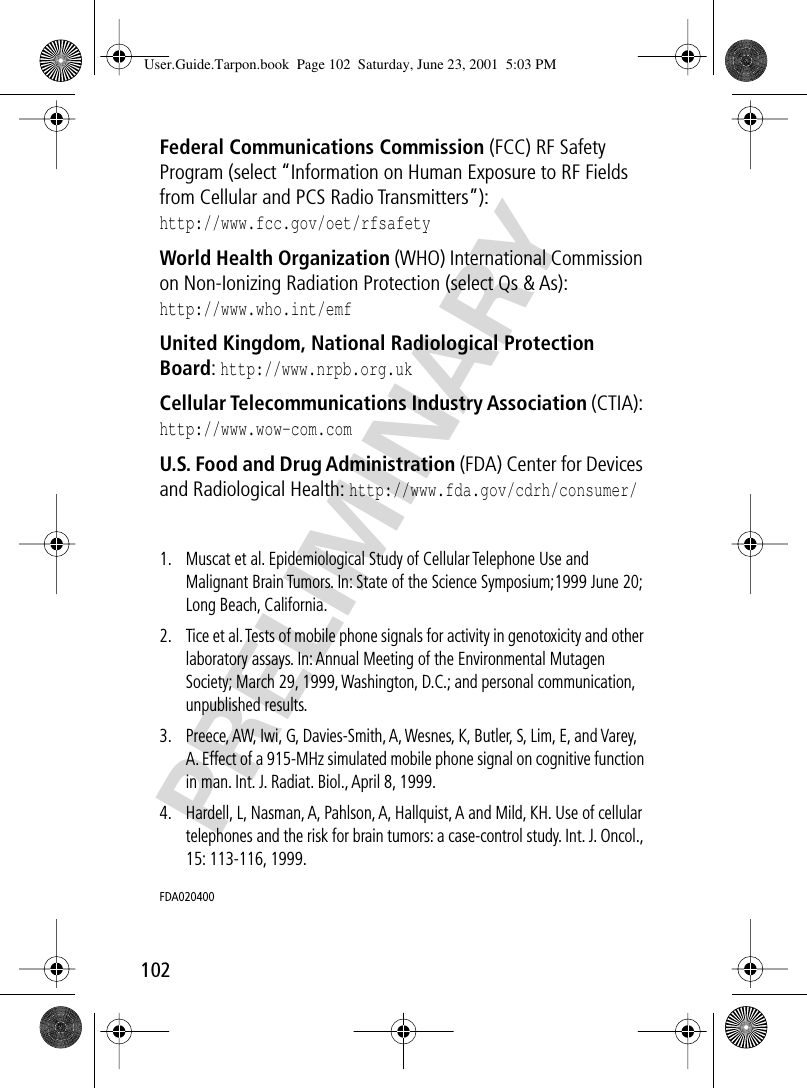 102PRELIMINARYFederal Communications Commission (FCC) RF Safety Program (select “Information on Human Exposure to RF Fields from Cellular and PCS Radio Transmitters”):http://www.fcc.gov/oet/rfsafety World Health Organization (WHO) International Commission on Non-Ionizing Radiation Protection (select Qs &amp; As):http://www.who.int/emf United Kingdom, National Radiological Protection Board: http://www.nrpb.org.uk Cellular Telecommunications Industry Association (CTIA): http://www.wow-com.com U.S. Food and Drug Administration (FDA) Center for Devices and Radiological Health: http://www.fda.gov/cdrh/consumer/1. Muscat et al. Epidemiological Study of Cellular Telephone Use and Malignant Brain Tumors. In: State of the Science Symposium;1999 June 20; Long Beach, California.2. Tice et al. Tests of mobile phone signals for activity in genotoxicity and other laboratory assays. In: Annual Meeting of the Environmental Mutagen Society; March 29, 1999, Washington, D.C.; and personal communication, unpublished results.3. Preece, AW, Iwi, G, Davies-Smith, A, Wesnes, K, Butler, S, Lim, E, and Varey, A. Effect of a 915-MHz simulated mobile phone signal on cognitive function in man. Int. J. Radiat. Biol., April 8, 1999.4. Hardell, L, Nasman, A, Pahlson, A, Hallquist, A and Mild, KH. Use of cellular telephones and the risk for brain tumors: a case-control study. Int. J. Oncol., 15: 113-116, 1999.FDA020400 User.Guide.Tarpon.book  Page 102  Saturday, June 23, 2001  5:03 PM