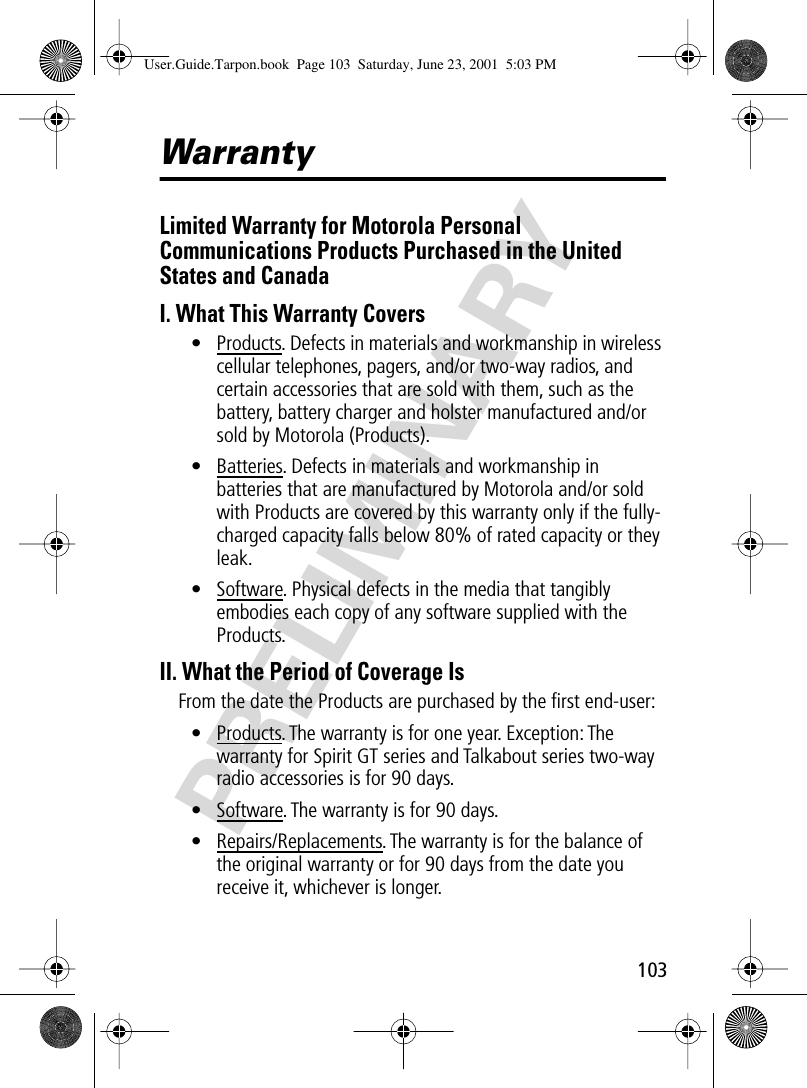 103PRELIMINARYWarrantyLimited Warranty for Motorola Personal Communications Products Purchased in the United States and CanadaI. What This Warranty Covers• Products. Defects in materials and workmanship in wireless cellular telephones, pagers, and/or two-way radios, and certain accessories that are sold with them, such as the battery, battery charger and holster manufactured and/or sold by Motorola (Products).• Batteries. Defects in materials and workmanship in batteries that are manufactured by Motorola and/or sold with Products are covered by this warranty only if the fully-charged capacity falls below 80% of rated capacity or they leak.• Software. Physical defects in the media that tangibly embodies each copy of any software supplied with the Products.II. What the Period of Coverage IsFrom the date the Products are purchased by the ﬁrst end-user:• Products. The warranty is for one year. Exception: The warranty for Spirit GT series and Talkabout series two-way radio accessories is for 90 days.• Software. The warranty is for 90 days.• Repairs/Replacements. The warranty is for the balance of the original warranty or for 90 days from the date you receive it, whichever is longer.User.Guide.Tarpon.book  Page 103  Saturday, June 23, 2001  5:03 PM