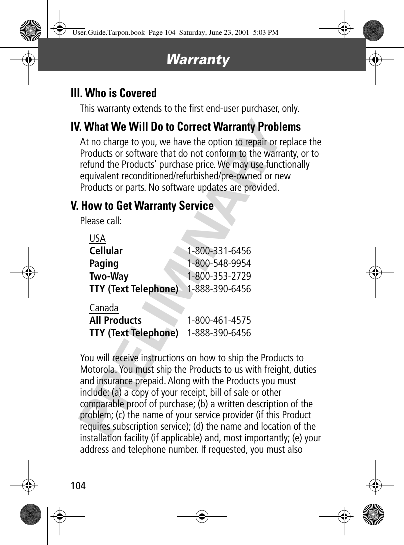 Warranty104PRELIMINARYIII. Who is CoveredThis warranty extends to the ﬁrst end-user purchaser, only.IV. What We Will Do to Correct Warranty ProblemsAt no charge to you, we have the option to repair or replace the Products or software that do not conform to the warranty, or to refund the Products’ purchase price. We may use functionally equivalent reconditioned/refurbished/pre-owned or new Products or parts. No software updates are provided.V. How to Get Warranty ServicePlease call:You will receive instructions on how to ship the Products to Motorola. You must ship the Products to us with freight, duties and insurance prepaid. Along with the Products you must include: (a) a copy of your receipt, bill of sale or other comparable proof of purchase; (b) a written description of the problem; (c) the name of your service provider (if this Product requires subscription service); (d) the name and location of the installation facility (if applicable) and, most importantly; (e) your address and telephone number. If requested, you must also USA Cellular 1-800-331-6456 Paging 1-800-548-9954 Two-Way 1-800-353-2729 TTY (Text Telephone) 1-888-390-6456 Canada All Products 1-800-461-4575 TTY (Text Telephone) 1-888-390-6456 User.Guide.Tarpon.book  Page 104  Saturday, June 23, 2001  5:03 PM